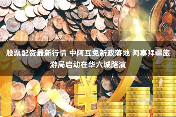 股票配资最新行情 中阿互免新政落地 阿塞拜疆旅游局启动在华六城路演