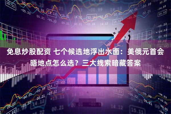 免息炒股配资 七个候选地浮出水面：美俄元首会晤地点怎么选？三大线索暗藏答案