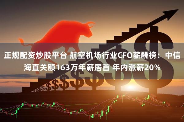 正规配资炒股平台 航空机场行业CFO薪酬榜：中信海直关颐163万年薪居首 年内涨薪20%