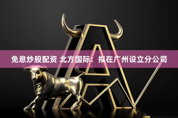 免息炒股配资 北方国际：拟在广州设立分公司