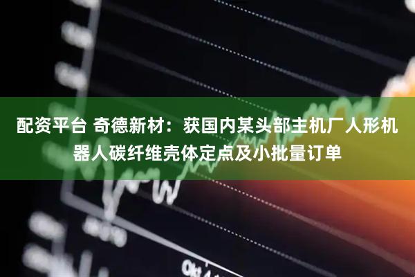 配资平台 奇德新材：获国内某头部主机厂人形机器人碳纤维壳体定点及小批量订单