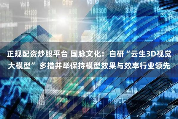正规配资炒股平台 国脉文化：自研“云生3D视觉大模型” 多措并举保持模型效果与效率行业领先