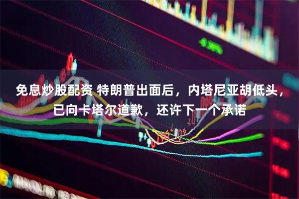 免息炒股配资 特朗普出面后，内塔尼亚胡低头，已向卡塔尔道歉，还许下一个承诺