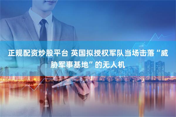 正规配资炒股平台 英国拟授权军队当场击落“威胁军事基地”的无人机