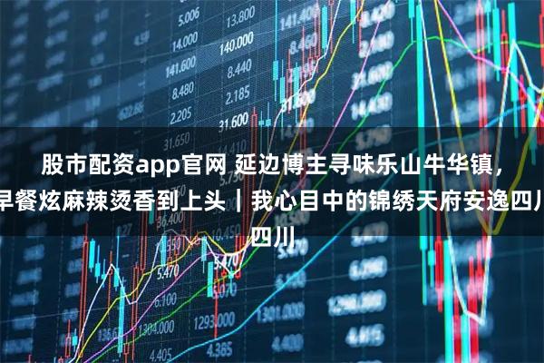 股市配资app官网 延边博主寻味乐山牛华镇，早餐炫麻辣烫香到上头｜我心目中的锦绣天府安逸四川