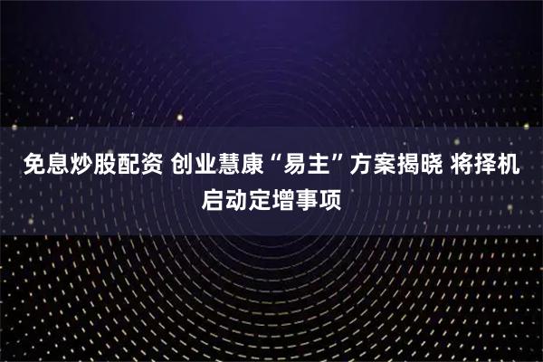 免息炒股配资 创业慧康“易主”方案揭晓 将择机启动定增事项