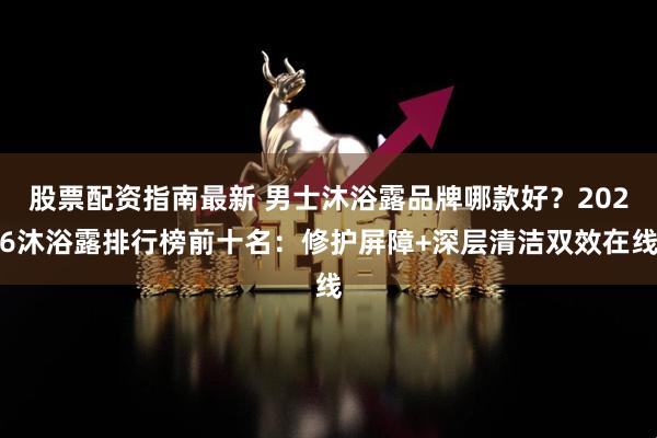 股票配资指南最新 男士沐浴露品牌哪款好？2026沐浴露排行榜前十名：修护屏障+深层清洁双效在线