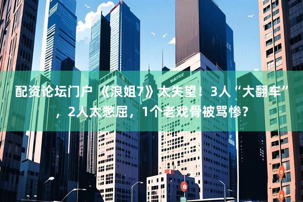 配资论坛门户 《浪姐7》太失望!3人“大翻车”,2人太憋屈,1个老戏骨被骂惨?