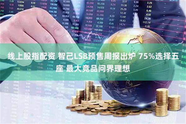 线上股指配资 智己LS8预售周报出炉 75%选择五座 最大竞品问界理想