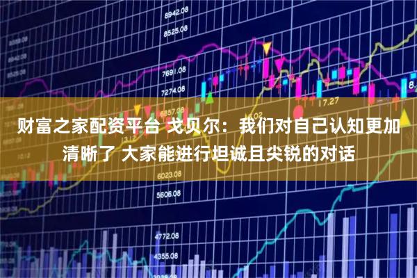 财富之家配资平台 戈贝尔：我们对自己认知更加清晰了 大家能进行坦诚且尖锐的对话