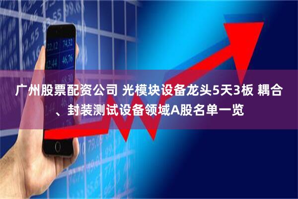 广州股票配资公司 光模块设备龙头5天3板 耦合、封装测试设备领域A股名单一览