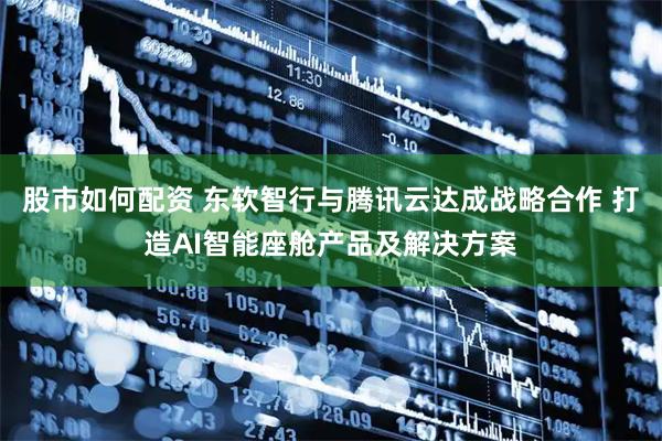 股市如何配资 东软智行与腾讯云达成战略合作 打造AI智能座舱产品及解决方案