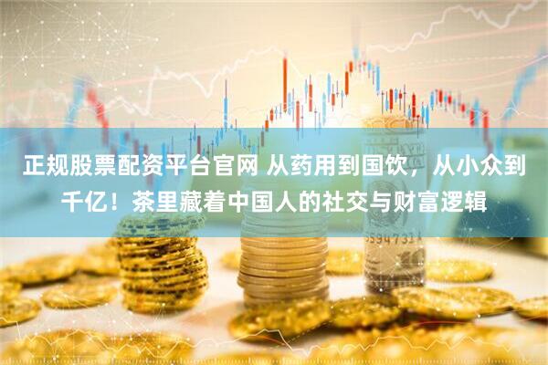 正规股票配资平台官网 从药用到国饮，从小众到千亿！茶里藏着中国人的社交与财富逻辑