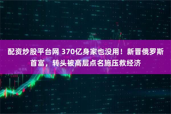 配资炒股平台网 370亿身家也没用！新晋俄罗斯首富，转头被高层点名施压救经济