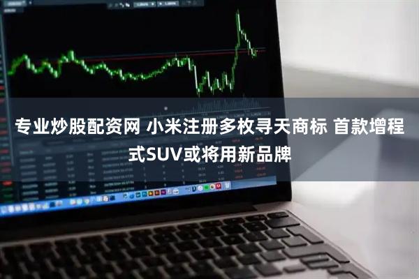 专业炒股配资网 小米注册多枚寻天商标 首款增程式SUV或将用新品牌