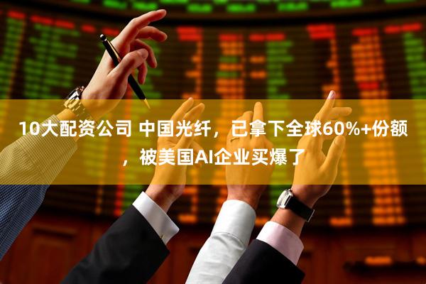 10大配资公司 中国光纤，已拿下全球60%+份额，被美国AI企业买爆了
