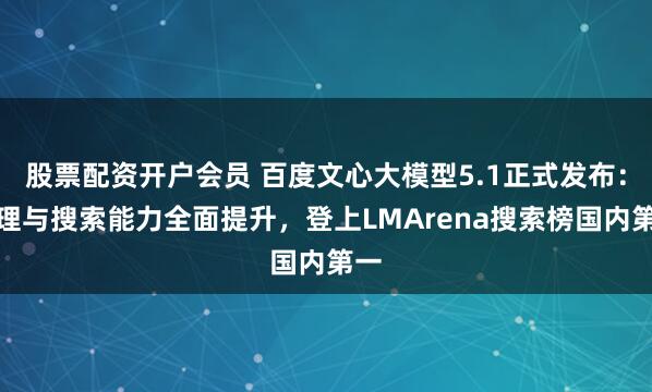 股票配资开户会员 百度文心大模型5.1正式发布：推理与搜索能力全面提升，登上LMArena搜索榜国内第一