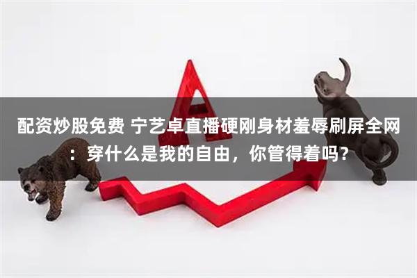 配资炒股免费 宁艺卓直播硬刚身材羞辱刷屏全网：穿什么是我的自由，你管得着吗？