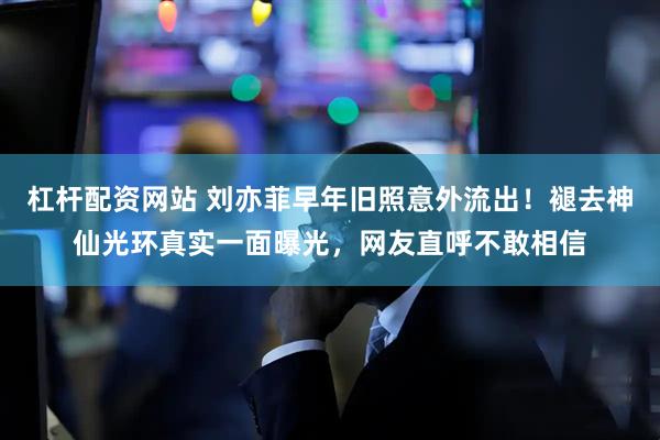 杠杆配资网站 刘亦菲早年旧照意外流出！褪去神仙光环真实一面曝光，网友直呼不敢相信