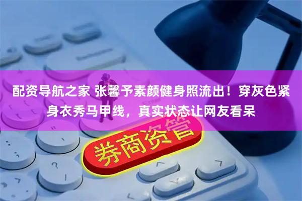 配资导航之家 张馨予素颜健身照流出！穿灰色紧身衣秀马甲线，真实状态让网友看呆