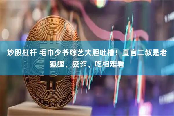 炒股杠杆 毛巾少爷综艺大胆吐槽！直言二叔是老狐狸、狡诈、吃相难看