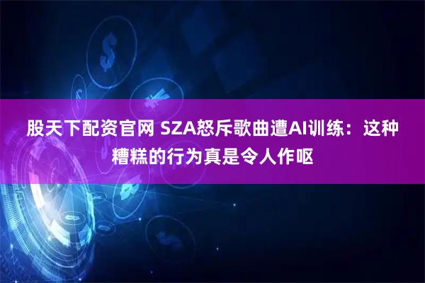 股天下配资官网 SZA怒斥歌曲遭AI训练：这种糟糕的行为真是令人作呕