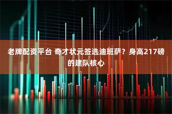 老牌配资平台 奇才状元签选迪班萨？身高217磅的建队核心