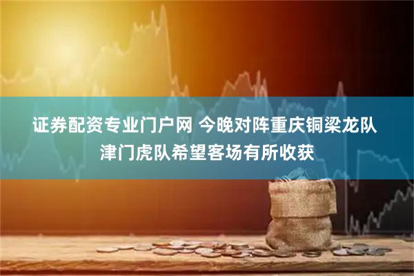 证券配资专业门户网 今晚对阵重庆铜梁龙队 津门虎队希望客场有所收获