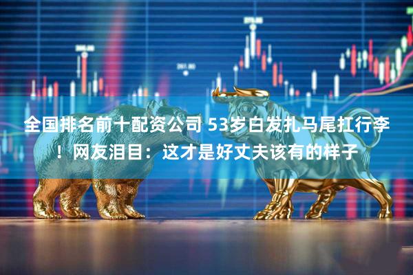全国排名前十配资公司 53岁白发扎马尾扛行李！网友泪目：这才是好丈夫该有的样子