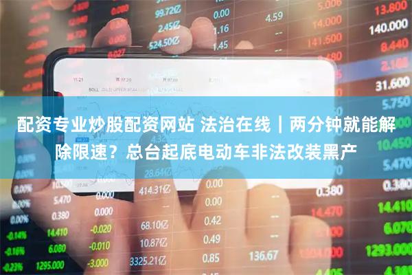 配资专业炒股配资网站 法治在线｜两分钟就能解除限速？总台起底电动车非法改装黑产