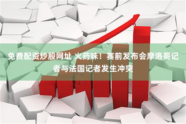 免费配资炒股网址 火药味！赛前发布会摩洛哥记者与法国记者发生冲突
