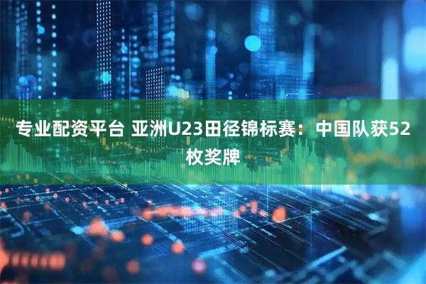 专业配资平台 亚洲U23田径锦标赛：中国队获52枚奖牌