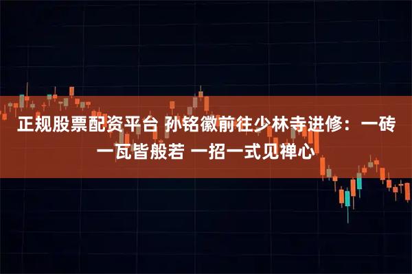正规股票配资平台 孙铭徽前往少林寺进修：一砖一瓦皆般若 一招一式见禅心