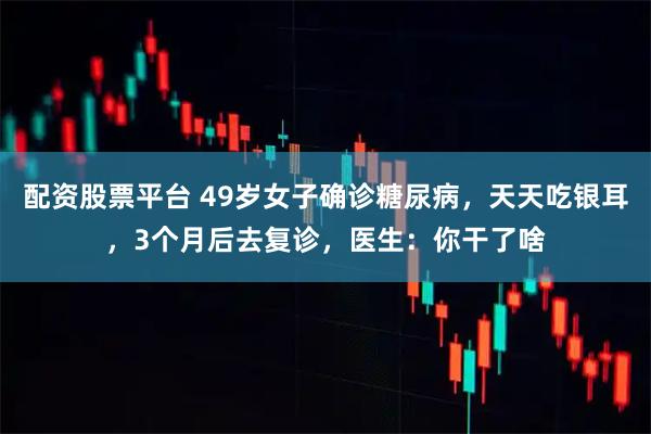 配资股票平台 49岁女子确诊糖尿病，天天吃银耳，3个月后去复诊，医生：你干了啥