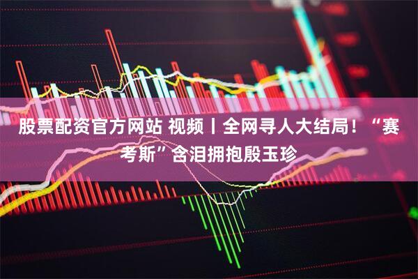 股票配资官方网站 视频丨全网寻人大结局！“赛考斯”含泪拥抱殷玉珍