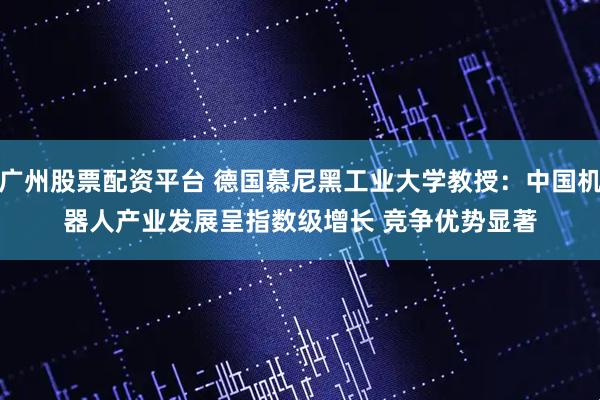 广州股票配资平台 德国慕尼黑工业大学教授:中国机器人产业发展呈指数级增长 竞争优势显著