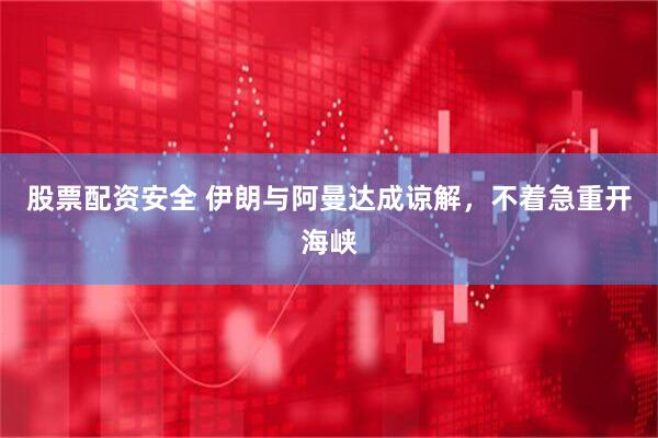 股票配资安全 伊朗与阿曼达成谅解，不着急重开海峡