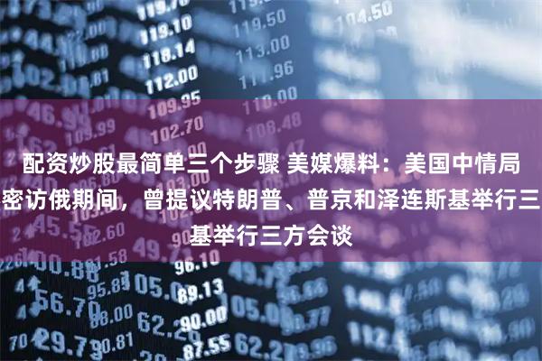配资炒股最简单三个步骤 美媒爆料：美国中情局局长秘密访俄期间，曾提议特朗普、普京和泽连斯基举行三方会谈