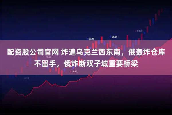 配资股公司官网 炸遍乌克兰西东南，俄轰炸仓库不留手，俄炸断双子城重要桥梁