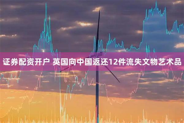 证券配资开户 英国向中国返还12件流失文物艺术品