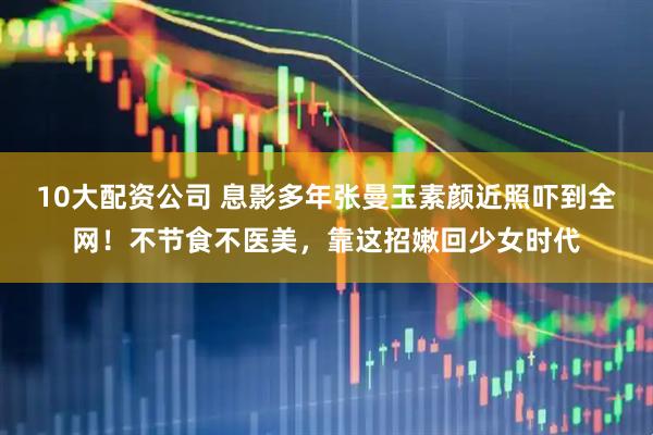 10大配资公司 息影多年张曼玉素颜近照吓到全网！不节食不医美，靠这招嫩回少女时代