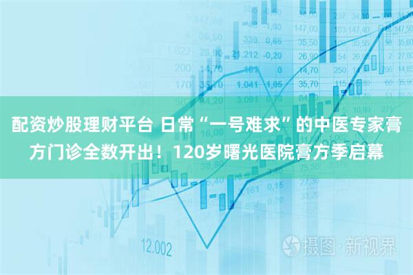 配资炒股理财平台 日常“一号难求”的中医专家膏方门诊全数开出！120岁曙光医院膏方季启幕