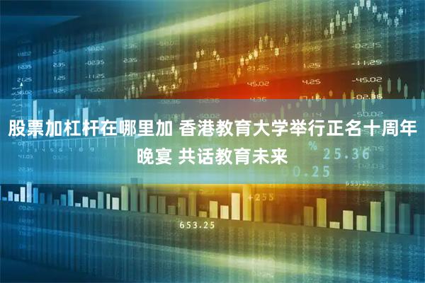 股票加杠杆在哪里加 香港教育大学举行正名十周年晚宴 共话教育未来